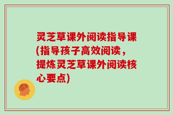 灵芝草课外阅读指导课(指导孩子高效阅读，提炼灵芝草课外阅读核心要点)