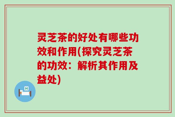 灵芝茶的好处有哪些功效和作用(探究灵芝茶的功效：解析其作用及益处)