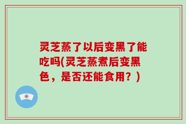 灵芝蒸了以后变黑了能吃吗(灵芝蒸煮后变黑色，是否还能食用？)