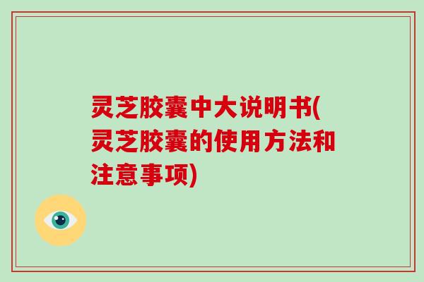 灵芝胶囊中大说明书(灵芝胶囊的使用方法和注意事项)