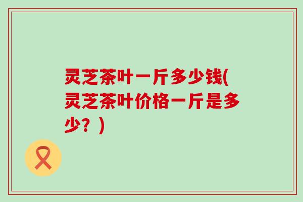 灵芝茶叶一斤多少钱(灵芝茶叶价格一斤是多少？)