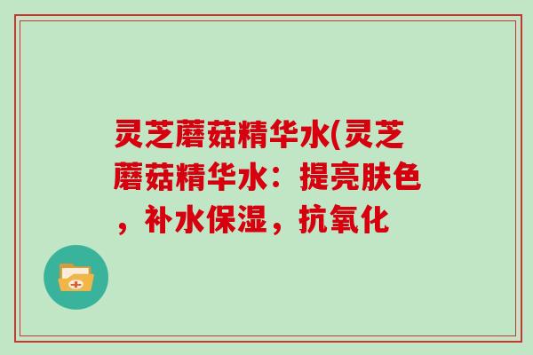 灵芝蘑菇精华水(灵芝蘑菇精华水：提亮肤色，补水保湿，