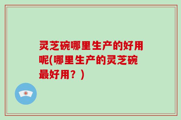 灵芝碗哪里生产的好用呢(哪里生产的灵芝碗好用？)