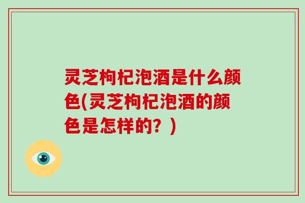 灵芝枸杞泡酒是什么颜色(灵芝枸杞泡酒的颜色是怎样的？)