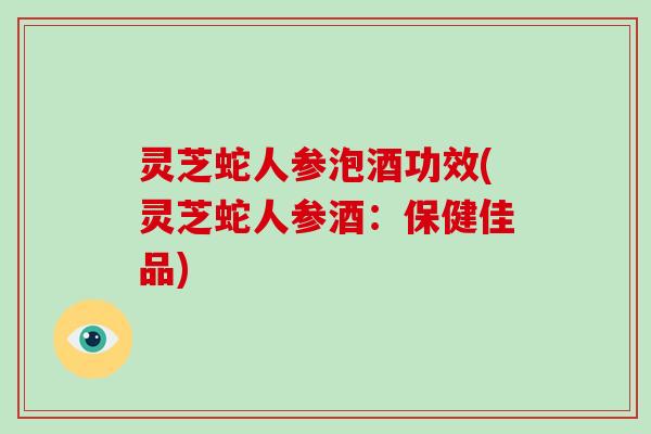 灵芝蛇人参泡酒功效(灵芝蛇人参酒：保健佳品)