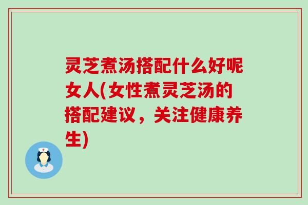 灵芝煮汤搭配什么好呢女人(女性煮灵芝汤的搭配建议，关注健康养生)