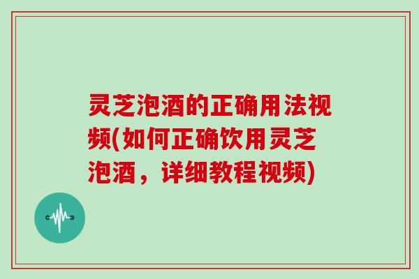 灵芝泡酒的正确用法视频(如何正确饮用灵芝泡酒，详细教程视频)