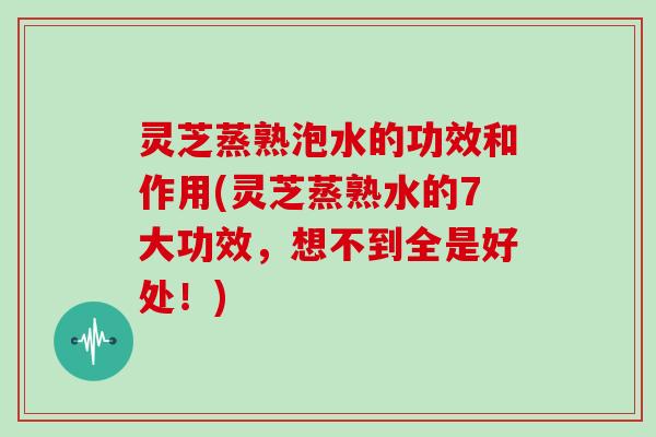 灵芝蒸熟泡水的功效和作用(灵芝蒸熟水的7大功效，想不到全是好处！)