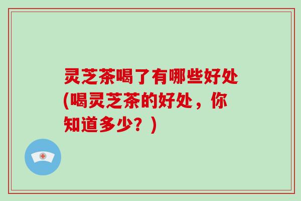 灵芝茶喝了有哪些好处(喝灵芝茶的好处，你知道多少？)