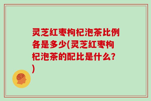 灵芝红枣枸杞泡茶比例各是多少(灵芝红枣枸杞泡茶的配比是什么？)