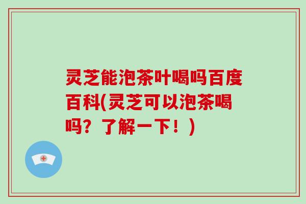 灵芝能泡茶叶喝吗百度百科(灵芝可以泡茶喝吗？了解一下！)