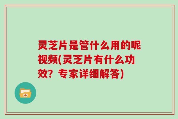 灵芝片是管什么用的呢视频(灵芝片有什么功效？专家详细解答)