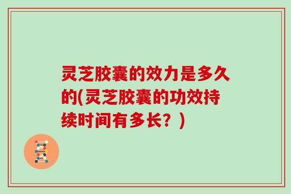 灵芝胶囊的效力是多久的(灵芝胶囊的功效持续时间有多长？)