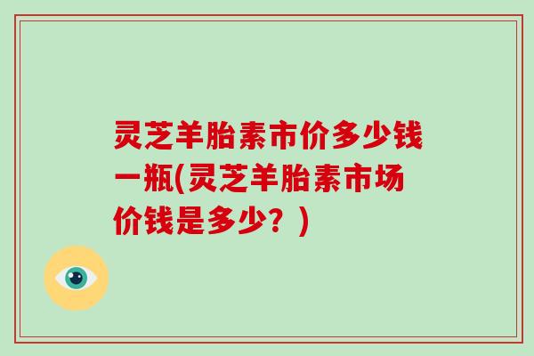 灵芝羊胎素市价多少钱一瓶(灵芝羊胎素市场价钱是多少？)