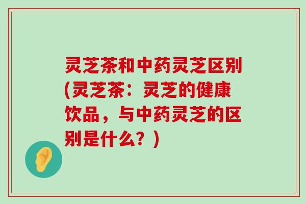 灵芝茶和灵芝区别(灵芝茶：灵芝的健康饮品，与灵芝的区别是什么？)