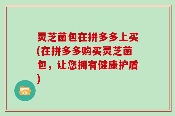 灵芝菌包在拼多多上买(在拼多多购买灵芝菌包，让您拥有健康护盾)