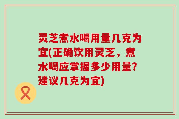 灵芝煮水喝用量几克为宜(正确饮用灵芝，煮水喝应掌握多少用量？建议几克为宜)