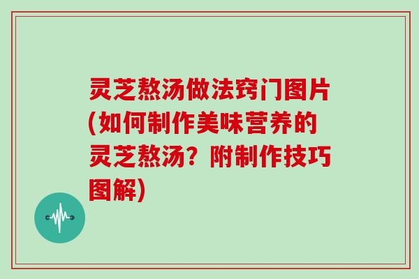 灵芝熬汤做法窍门图片(如何制作美味营养的灵芝熬汤？附制作技巧图解)