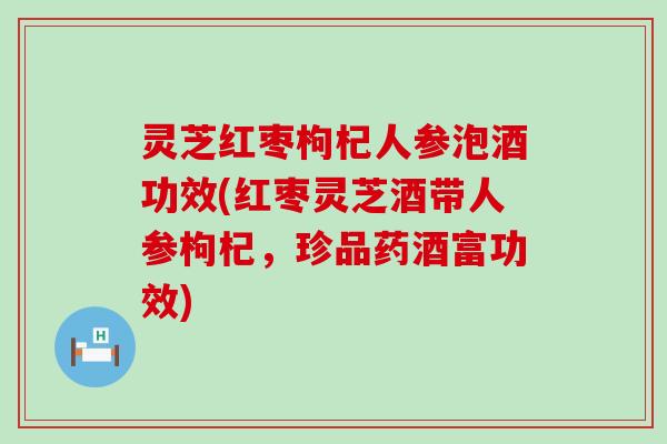 灵芝红枣枸杞人参泡酒功效(红枣灵芝酒带人参枸杞，珍品药酒富功效)