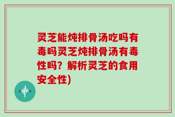 灵芝能炖排骨汤吃吗有毒吗灵芝炖排骨汤有毒性吗？解析灵芝的食用安全性)