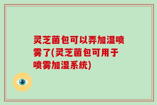 灵芝菌包可以弄加湿喷雾了(灵芝菌包可用于喷雾加湿系统)