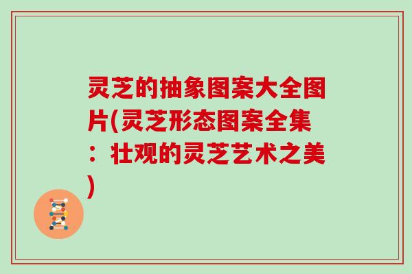 灵芝的抽象图案大全图片(灵芝形态图案全集：壮观的灵芝艺术之美)