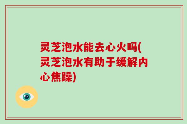 灵芝泡水能去心火吗(灵芝泡水有助于缓解内心焦躁)