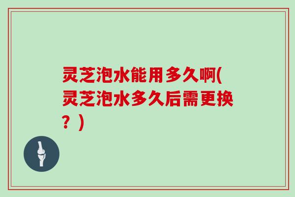 灵芝泡水能用多久啊(灵芝泡水多久后需更换？)