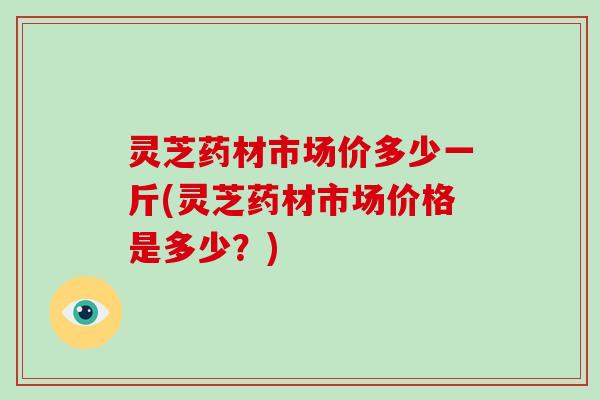 灵芝药材市场价多少一斤(灵芝药材市场价格是多少？)