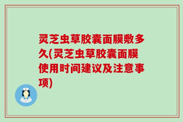 灵芝虫草胶囊面膜敷多久(灵芝虫草胶囊面膜使用时间建议及注意事项)