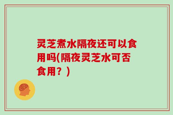 灵芝煮水隔夜还可以食用吗(隔夜灵芝水可否食用？)