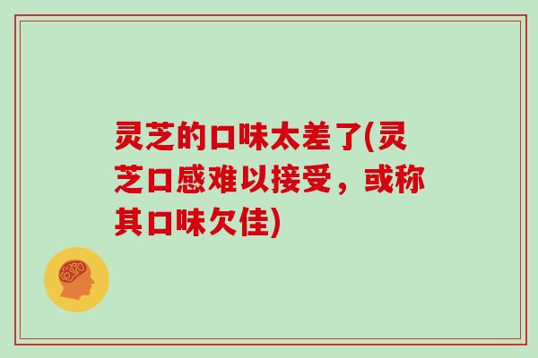 灵芝的口味太差了(灵芝口感难以接受，或称其口味欠佳)