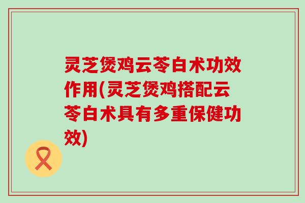 灵芝煲鸡云苓白术功效作用(灵芝煲鸡搭配云苓白术具有多重保健功效)