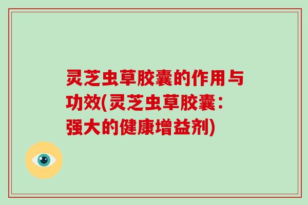 灵芝虫草胶囊的作用与功效(灵芝虫草胶囊：强大的健康增益剂)