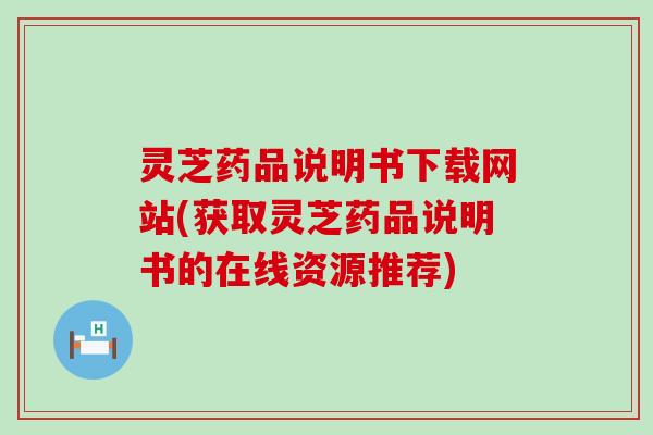 灵芝药品说明书下载网站(获取灵芝药品说明书的在线资源推荐)