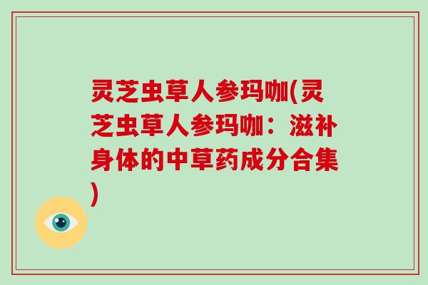 灵芝虫草人参玛咖(灵芝虫草人参玛咖：滋补身体的中草药成分合集)