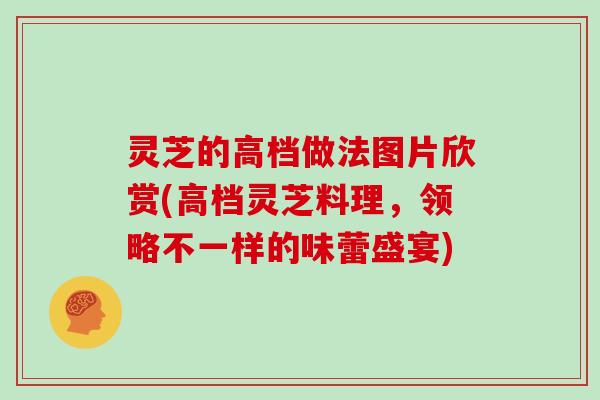 灵芝的高档做法图片欣赏(高档灵芝料理，领略不一样的味蕾盛宴)