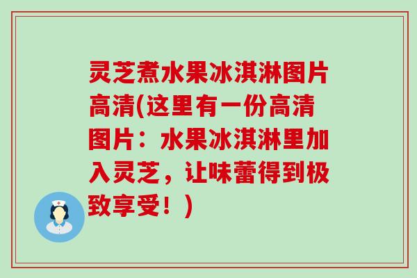 灵芝煮水果冰淇淋图片高清(这里有一份高清图片：水果冰淇淋里加入灵芝，让味蕾得到极致享受！)