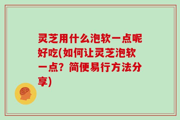 灵芝用什么泡软一点呢好吃(如何让灵芝泡软一点？简便易行方法分享)