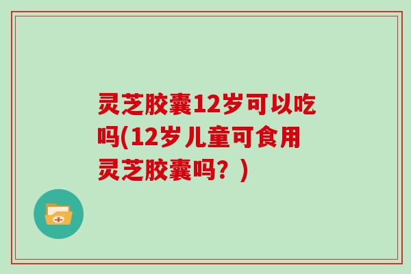 灵芝胶囊12岁可以吃吗(12岁儿童可食用灵芝胶囊吗？)