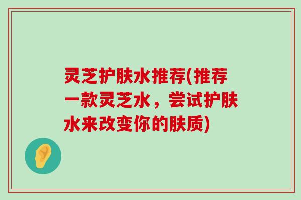 灵芝护肤水推荐(推荐一款灵芝水，尝试护肤水来改变你的肤质)