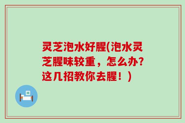 灵芝泡水好腥(泡水灵芝腥味较重，怎么办？这几招教你去腥！)