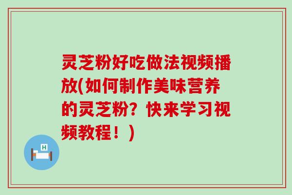 灵芝粉好吃做法视频播放(如何制作美味营养的灵芝粉？快来学习视频教程！)