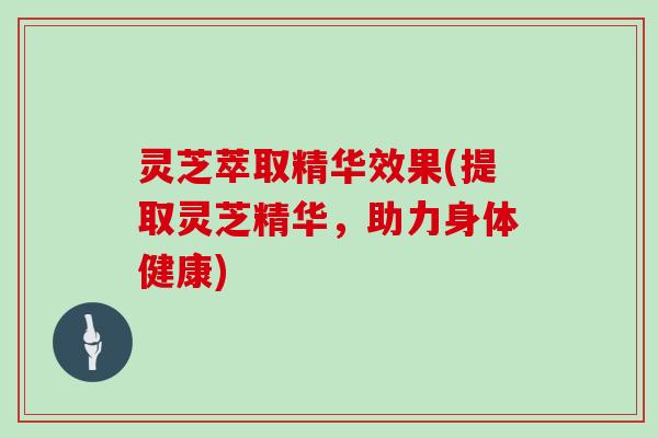 灵芝萃取精华效果(提取灵芝精华，助力身体健康)