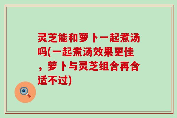 灵芝能和萝卜一起煮汤吗(一起煮汤效果更佳，萝卜与灵芝组合再合适不过)