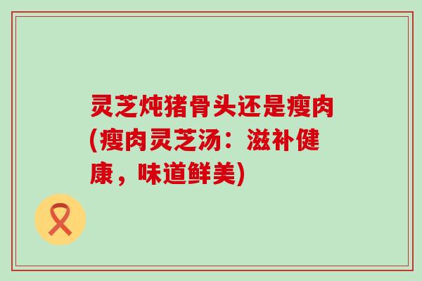 灵芝炖猪骨头还是瘦肉(瘦肉灵芝汤：滋补健康，味道鲜美)