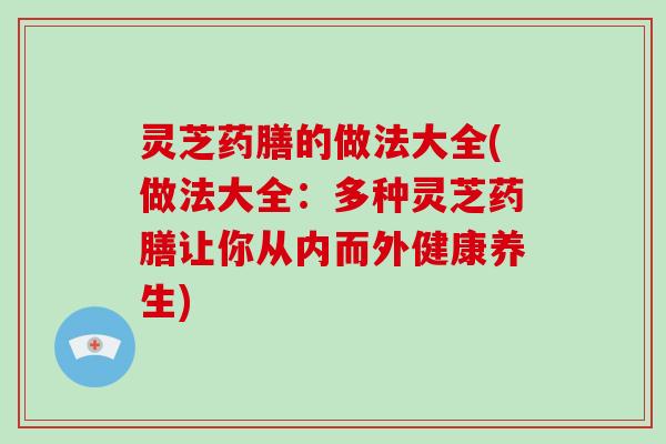 灵芝药膳的做法大全(做法大全：多种灵芝药膳让你从内而外健康养生)