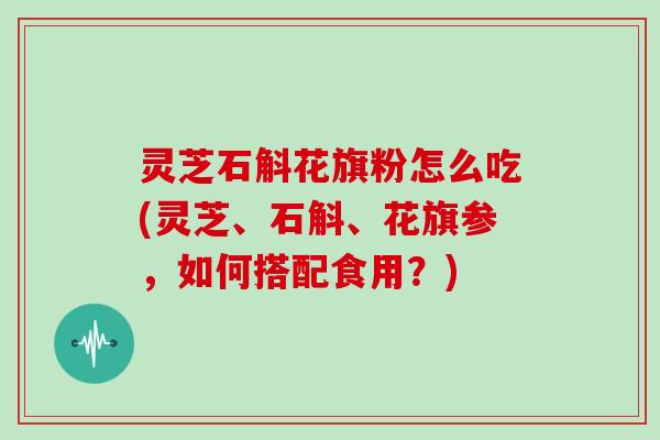 灵芝石斛花旗粉怎么吃(灵芝、石斛、花旗参，如何搭配食用？)