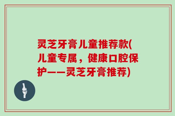 灵芝牙膏儿童推荐款(儿童专属，健康口腔保护——灵芝牙膏推荐)