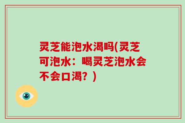 灵芝能泡水渴吗(灵芝可泡水：喝灵芝泡水会不会口渴？)